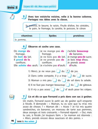 Leçons 65—66. Mon repas préféré
Leçons 65—66. Mon repas préféré
Leçons 65—66. Mon repas préféré
Leçons 65—66. Mon repas préféré
Unité 5. Mes achats
5 Avec ton voisin/ta voisine, relie à la bonne colonne.
Partagez vos idées avec la classe.
la pomme, le beurre, le raisin, l’huile  d’olive, les céréales,
le pain, le fromage, la  carotte, le poisson, le citron
vitamines lipides protéines
la pomme,
6 Observe et coche une case.
On mange du
fromage.
On boit du lait.
Il prend de la
confiture.
Elle achète des œufs.
Je ne mange pas de
fromage.
Je ne bois pas de lait.
Je ne prends pas de
confiture.
Je n’achète pas d’œufs.
J’achète beaucoup
de bananes.
Je mange peu de sucre.
Je bois trop d’eau.
Je prends assez
d’huile.
1) Merci, je ne veux pas du  de jus.
2) Dans cette compote, il y a trop du de sucre.
3) Maman a mis peu du de sel dans la salade.
4) Il ne faut pas manger beaucoup du de gâteaux.
5) Il n’y a pas assez de d’ œufs pour les crêpes.
7 Lis et dis ce que Fernand a pris dans son sac à goûter.
Un matin, Fernand ouvre le petit sac de goûter qu’il emporte
à  l’école. Il demande  : «  Maman, tu es sûre que tu m’as mis
assez de choses  ?  » Maman dit  : «  Assez  ? Je t’ai mis quatre
sandwiches, six bananes, un morceau de tarte aux pommes,
deux oranges et trois croissants.  » Fernand répond  : «  Oui, mais
tu sais, à l’école j’ai toujours faim.  » Sa maman est étonnée  :
«  Alors, prends encore deux saucisses et des poires.  »
5
6
7
Unité 5
Unité 5
Unité 5
Unité 5
92
 