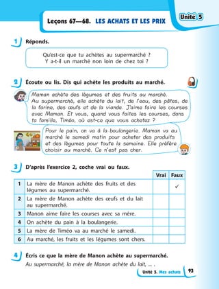 Unité 5. Mes achats
LES ACHATS ET LES PRIX
Leçons 67—68.
1 Réponds.
Qu’est-ce que tu achètes au supermarché  ?
Y a-t-il un marché non loin de chez toi  ?
2 Écoute ou lis. Dis qui achète les produits au marché.
Pour le pain, on va à la boulangerie. Maman va au
marché le samedi matin pour acheter des produits
et des légumes pour toute la semaine. Elle préfère
choisir au marché. Ce n’est pas cher.
Maman achète des légumes et des fruits au marché.
Au supermarché, elle achète du lait, de l’eau, des pâtes, de
la farine, des œufs et de la viande. J’aime faire les courses
avec Maman. Et vous, quand vous faites les courses, dans
ta famille, Timéo, où est-ce que vous achetez ?
3 D’après l’exercice 2, coche vrai ou faux.
Vrai Faux
1 La mère de Manon achète des fruits et des
légumes au supermarché.

2 La mère de Manon achète des œufs et du lait
au supermarché.
3 Manon aime faire les courses avec sa mère.
4 On achète du pain à la boulangerie.
5 La mère de Timéo va au marché le samedi.
6 Au marché, les fruits et les légumes sont chers.
4 Écris ce que la mère de Manon achète au supermarché.
Au supermarché, la mère de Manon achète du lait, ... .
1
2
3
4
Unité 5
Unité 5
Unité 5
Unité 5
93
 