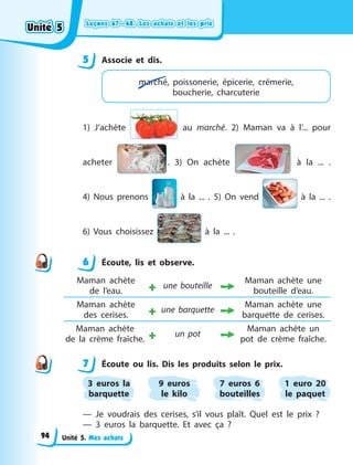 Leçons 67—68. Les achats et les prix
Leçons 67—68. Les achats et les prix
Leçons 67—68. Les achats et les prix
Leçons 67—68. Les achats et les prix
Unité 5. Mes achats
5 Associe et dis.
marché, poissonerie, épicerie, crémerie,
boucherie, charcuterie
1) J’achète au marché. 2) Maman va à l’... pour
acheter . 3) On achète à la ... .
4)  Nous prenons à la ... . 5) On vend à la ...  .
6)  Vous choisissez à la ... .
6 Écoute, lis et observe.
Maman achète
de  l’eau. + une bouteille
Maman achète une
bouteille d’eau.
Maman achète
des  cerises. + une barquette
Maman achète une
barquette de cerises.
Maman achète
de  la  crème fraîche. + un pot
Maman achète un
pot de crème fraîche.
7 Écoute ou lis. Dis les produits selon le prix.
3 euros la
barquette
9 euros
le kilo
7 euros 6
bouteilles
1 euro 20
le paquet
— Je voudrais des cerises, s’il vous plaît. Quel est le prix  ?
— 3 euros la barquette. Et avec ça  ?
5
6
7
Unité 5
Unité 5
Unité 5
Unité 5
94
 