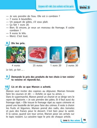 Leçons 67—68. Les achats et les prix
Leçons 67—68. Les achats et les prix
Leçons 67—68. Les achats et les prix
Leçons 67—68. Les achats et les prix
Unité 5. Mes achats
— Je vais prendre de l’eau. Elle est à combien  ?
— 7 euros 6 bouteilles.
— Un paquet de pâtes, s’il vous plaît.
— Ça fait 1 euro 20.
— Bien. Et encore, je veux un morceau de fromage. Il coûte
combien  ?
— 9 euros le kilo.
— Merci. C’est tout.
8 Dis les prix.
4 euros 25 euros 1 euro 20 2 euros 30
Le lait, ça fait ... .
9 Demande le prix des produits de ton choix à ton voisin/
ta voisine et réponds-lui.
Lis et dis ce que Manon a acheté.
Manon veut inviter des copines au déjeuner. Maman l’envoie
faire les courses et dit  : « Achète ce que tu aimes.  »
Dans le supermarché, Manon prend un chariot et se dirige vers le
rayon de l’épicerie. « Je vais prendre des pâtes. Et il faut aussi du
fromage râpé. » Elle trouve le fromage râpé au rayon crèmerie et
prend une bouteille de lait pour faire des crèmes. Il reste à choisir
les fruits et légumes. Manon prend des radis, des tomates
et puis des fraises pour le dessert. C’est bon pour la santé.
À la caisse, quand son tour arrive, Manon pose ses achats sur
le tapis roulant. La caissière tape le prix de chaque article.
8
9
10
Unité 5
Unité 5
Unité 5
Unité 5
95
 