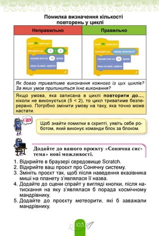 Помилка визначення кількості
повторень у циклі
1. Відкрийте в браузері середовище Scratch.
2. Відкрийте ваш проєкт про Сонячну систему.
3. Змініть проєкт так, щоб після наведення вказівника
миші на планету з'являлася її назва.
4. Додайте до сцени спрайт у вигляді кнопки, після на­
тискання на яку з'являлася б порада космічному
мандрівнику.
5. Додайте до проєкту метеорити, які б заважали
мандрівнику.
 