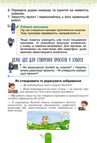 6. Перевірте додані команди та скрипти на наявність
помилок.
7. Запустіть проєкт і переконайтесь у його правильній
роботі.
Робимо висновок
Під час створення програм трапляються помилки.
Тому програми перевіряють і виправляють їх.
І»
Якщо помилку знаходять уже після поширення
програми, то розробник випускає оновлення,
у якому ці помилки виправлені. Для програм, які
встановлені на комп'ютері або смартфоні, дуже
важливо завантажувати оновлення.
ДЕЯКІ ІДЕЇ ДЛЯ СТВОРЕННЯ ПРОЄКТІВ У SCRATCH
• Які можливості Scratch ви знаєте? • Назвіть
етапи реалізації проєкту. • Як створити найкра­
щий проєкт?
Як створювати та редагувати зображення
— Де відбуваються події в проєкті Scratch?
— Події відбуваються на сцені. Сцена — це простір, ігро­
вий майданчик. Тло сцени можна змінювати.
— Що робити, якщо під час створення програми в колекції відсутні
потрібні зображення об'єктів?
— У середовищі Scratch можна створювати об'єкти
самостійно за допомогою вбудованого графічного
редактора або завантажувати готові зображення з
комп'ютера.
 