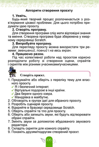 Алгоритм створення проєкту
1. Уявіть.
Будь-який творчий процес розпочинається з роз­
в'язування цікавої проблеми. Для цього потрібно при­
думати ідею проєкту.
2. Створіть програму.
Для створення програми слід мати відповідні знання
та вміння. Створена програма буде збережена у хмар­
ному середовищі Scratch.
3. Випробуйте програму.
Для перегляду проєкту можна використати три ре­
жими: зменшений, повний і на весь екран.
4. Працюємо разом.
Під час колективної роботи над проєктом корисно
розподілити роботу зі створення сцени, спрайтів
і скриптів між різними учасниками/учасницями.
Створіть проєкт.
1. Придумайте або оберіть з переліку тему для влас­
ного проєкту.
•/ Я і безпечний інтернет.
Z Віртуальні подорожі в інші країни.
Два береги одного озера.
Z Мандрівка в майбутнє.
2. Обговоріть в групах ідеї для обраного проєкту.
3. Розробіть сценарій проєкту.
4. Відкрийте в браузері середовище Scratch.
5. Оберіть спрайти та тло для проєкту.
6. Оберіть або запишіть звуки, які будуть відтворювати
обрані спрайти.
7. Змініть звуки за допомогою вбудованого звукового
редактора.
8. Складіть скрипти для кожного спрайту.
9. Покажіть друзям/подругам створений проєкт.
 