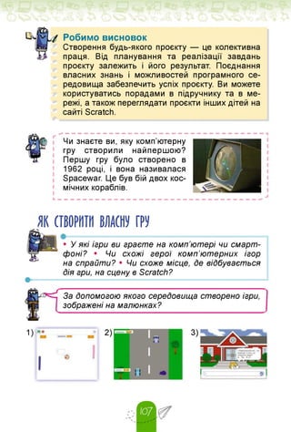 Робимо висновок
Створення будь-якого проєкту — це колективна
праця. Від планування та реалізації завдань
проєкту залежить і його результат. Поєднання
власних знань і можливостей програмного се­
редовища забезпечить успіх проєкту. Ви можете
користуватись порадами в підручнику та в ме­
режі, а також переглядати проєкти інших дітей на
сайті Scratch.
Чи знаєте ви, яку комп'ютерну
г гру створили найпершою?
Першу гру було створено в
1962 році, і вона називалася
Spacewar. Це був бій двох кос­
мічних кораблів.
ЯК СТВОРИТИ ВЛАСНУ ГРУ
•------------------------------------------------------
• У які ігри ви граєте на комп'ютері чи смарт-
фоні? • Чи схожі герої комп'ютерних ігор
на спрайти? • Чи схоже місце, де відбувається
дія гри, на сцену в Scratch?
1)
За Допомогою якого сереДовища створено ігри,
зображені на малюнках?
2) 3)
 