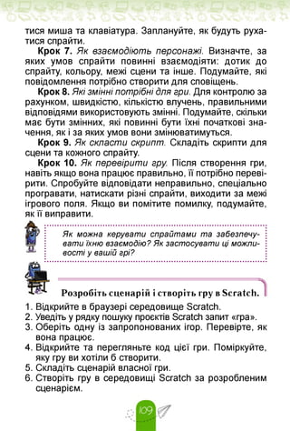тися миша та клавіатура. Заплануйте, як будуть руха­
тися спрайти.
Крок 7. Як взаємодіють персонажі. Визначте, за
яких умов спрайти повинні взаємодіяти: дотик до
спрайту, кольору, межі сцени та інше. Подумайте, які
повідомлення потрібно створити для сповіщень.
Крок 8. Які змінні потрібні для гри. Для контролю за
рахунком, швидкістю, кількістю влучень, правильними
відповідями використовують змінні. Подумайте, скільки
має бути змінних, які повинні бути їхні початкові зна­
чення, як і за яких умов вони змінюватимуться.
Крок 9. Як скласти скрипт. Складіть скрипти для
сцени та кожного спрайту.
Крок 10. Як перевірити гру. Після створення гри,
навіть якщо вона працює правильно, її потрібно переві­
рити. Спробуйте відповідати неправильно, спеціально
програвати, натискати різні спрайти, виходити за межі
ігрового поля. Якщо ви помітите помилку, подумайте,
як її виправити.
Як можна керувати спрайтами та забезпечу­
вати їхню взаємодію? Як застосувати ці можли­
вості у вашій грі?
Розробіть сценарій і створіть гру в Scratch.
1. Відкрийте в браузері середовище Scratch.
2. Уведіть у рядку пошуку проєктів Scratch запит «гра».
3. Оберіть одну із запропонованих ігор. Перевірте, як
вона працює.
4. Відкрийте та перегляньте код цієї гри. Поміркуйте,
яку гру ви хотіли б створити.
5. Складіть сценарій власної гри.
6. Створіть гру в середовищі Scratch за розробленим
сценарієм.
 