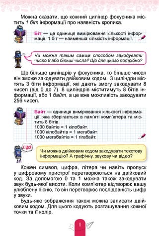 Можна сказати, що кожний циліндр фокусника міс­
тить 1 біт інформації про наявність кролика.
Біт — це одиниця вимірювання кількості інфор­
мації. 1 біт — найменша кількість інформації.
Чи можна таким самим способом закодувати
число 8 або більші числа? Що Для цього потрібно?
Що більше циліндрів у фокусника, то більше чисел
він зможе закодувати двійковим кодом. 3 циліндри міс­
тять 3 біти інформації, які дають змогу закодувати 8
чисел (від 0 до 7). 8 циліндрів міститимуть 8 бітів ін­
формації, або 1 байт, а це вже можливість закодувати
256 чисел.
Байт — одиниця вимірювання
ції, яка зберігається в пам'яті
тить 8 бітів.
1000 байтів = 1 кілобайт.
1000 кілобайтів = 1 мегабайт.
1000 мегабайтів = 1 гігабайт.
кількості інформа-
комп'ютера та міс-
Чи можна двійковим кодом закодувати текстову
інформацію? А графічну, звукову чи відео?
< _
__________ —
Кожен символ, цифра, літера чи навіть пропуск
у цифровому пристрої перетворюються на двійковий
код. За допомогою 0 та 1 можна також закодувати
звук будь-якої висоти. Коли комп'ютер відтворює вашу
улюблену пісню, то він перетворює послідовність цифр
у звуки.
Будь-яке зображення також можна записати двій­
ковим кодом. Для цього кодують розташування кожної
точки та її колір.
 