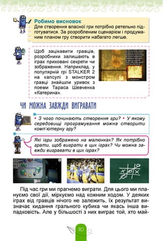 Робимо висновок
Для створення власної гри потрібно ретельно під­
* готуватися. За розробленим сценарієм і продума­
ним планом гру створити набагато легше.
Щоб зацікавити гравців,
розробники залишають в
іграх приховані секрети чи
зображення. Наприклад, у
популярній грі STALKER 2
на капсулі з монстром
гравці знайшли уривок з
поеми Тараса Шевченка
«Катерина».
L — — — — — — — — — — — — — — — — — — і
ЧИ МОЖНА ЗАВЖДИ ВИГРАВАТИ
• З чого починають створення гри? • У якому
середовищі програмування можна створити
комп'ютерну гру?
Які ігри зображено на малюнках? Як потрібно
грати, щоб виграти в цих іграх? Чи можна за­
вжди вигравати в цих іграх?
Під час гри ми прагнемо виграти. Для цього ми пла­
нуємо свої дії, міркуємо над кожним ходом. У деяких
іграх від гравців нічого не залежить, їх результат ви­
значає кидання грального кубика чи якась інша ви­
падковість. Але у більшості з них виграє той, хто май-
 