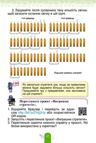 3. Задувайте після суперника таку кількість свічок,
щоб загасити останню свічку в цій групі.
1-й гравець 2-й гравець
■і
К_____ /к -А_____ )
7 К_____ /
Г1
А_____)
■11
Перший гравець виграв!
к
ШСІДЄЯ Як зміниться стратегія гри, якщо за правилами
можна буде задувати більшу кількість свічок?
Придумайте гру з предметами, яка заснована
на цій стратегії.
1
Перегляньте проєкт «Виграшна
стратегія».
1. Відкрийте браузер і перейдіть за адре­
сою http://bit.ly/2Yej2Hp або скористайтеся
QR-коgом.
2. Запустіть і перегляньте проєкт «Виграшна стратегія».
3. Перегляньте скрипти кожного спрайту у проєкті. Які
блоки використано у скриптах?
 