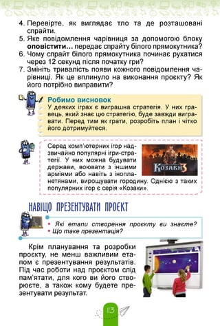 4. Перевірте, як виглядає тло та де розташовані
спрайти.
5. Яке повідомлення чарівниця за допомогою блоку
оповістити... передає спрайту білого прямокутника?
6. Чому спрайт білого прямокутника починає рухатися
через 12 секунд після початку гри?
7. Змініть тривалість появи кожного повідомлення ча­
рівниці. Як це вплинуло на виконання проєкту? Як
його потрібно виправити?
Робимо висновок
У деяких іграх є виграшна стратегія. У них гра­
вець, який знає цю стратегію, буде завжди вигра­
вати. Перед тим як грати, розробіть план і чітко
його дотримуйтеся.
Серед комп'ютерних ігор над­
звичайно популярні ігри-стра-
тегії. У них можна будувати
держави, воювати з іншими
арміями або навіть з інопла­
нетянами, вирощувати городину. Однією з таких
популярних ігор є серія «Козаки».
НАВІЩО ПРЕЗЕНТУВАТИ ПРОЄКТ
•------------------------------------------------------
• Які етапи створення проєкту ви знаєте?
• Що таке презентація?
Крім планування та розробки
проєкту, не менш важливим ета­
пом є презентування результатів.
Під час роботи над проєктом слід
пам'ятати, для кого ви його ство­
рюєте, а також кому будете пре­
зентувати результат.
 