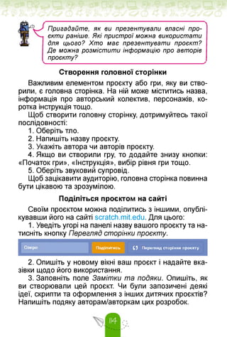 Пригадайте, як ви презентували власні про-
єкти раніше. Які пристрої можна використати
Для цього? Хто має презентувати проєкт?
Де можна розмістити інформацію про авторів
проєкту?
Створення головної сторінки
Важливим елементом проєкту або гри, яку ви ство­
рили, є головна сторінка. На ній може міститись назва,
інформація про авторський колектив, персонажів, ко­
ротка інструкція тощо.
Щоб створити головну сторінку, дотримуйтесь такої
послідовності:
1. Оберіть тло.
2. Напишіть назву проєкту.
3. Укажіть автора чи авторів проєкту.
4. Якщо ви створили гру, то додайте знизу кнопки:
«Початок гри», «Інструкція», вибір рівня гри тощо.
5. Оберіть звуковий супровід.
Щоб зацікавити аудиторію, головна сторінка повинна
бути цікавою та зрозумілою.
Поділіться проєктом на сайті
Своїм проєктом можна поділитись з іншими, опублі­
кувавши його на сайті scratch.mit.edu. Для цього:
1. Уведіть угорі на панелі назву вашого проєкту та на­
тисніть кнопку Перегляд сторінки проєкту.
Озеро Поділитись 0 Перегляд сторінки проекту
2. Опишіть у новому вікні ваш проєкт і надайте вка­
зівки щодо його використання.
3. Заповніть поле Замітки та подяки. Опишіть, як
ви створювали цей проєкт. Чи були запозичені деякі
ідеї, скрипти та оформлення з інших дитячих проєктів?
Напишіть подяку авторам/авторкам цих розробок.
 