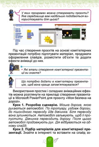 у
У яких програмах можна створювати проєкти?
Яке сереДовище вам найбільше подобається ви­
користовувати Для цього?
Під час створення проєктів на основі комп'ютерних
презентацій потрібно підготувати матеріал, продумати
оформлення слайдів, розмістити об'єкти та додати
ефекти анімації до них.
•----- --------------------------------------------------------------------
• Які етапи створення комп'ютерної презента­
ції ви знаєте?
•—
Що потрібно додати в комп'ютерну презента­
цію, щоб вона краще запам'ятовувалася?
Використання простих і складних анімаційних ефек­
тів можна розглянути на прикладі створення презента­
ції в Microsoft PowerPoint для проєкту «Моя безпека на
дорозі».
Крок 1. Розробка сценарію. Міська дорога, якою
рухаються автомобілі. По тротуару, уздовж дороги,
до пішохідного переходу йде дівчинка. Біля переходу
вона зупиняється. Автомобілі гальмують, щоб її про­
пустити. Дівчинка переходить дорогу. Після цього
автомобілі продовжують рух. Дія відбувається на од­
ному слайді.
Крок 2. Підбір матеріалів для комп'ютерної пре­
зентації. Знайти в інтернеті та вставити на слайд зо­
 