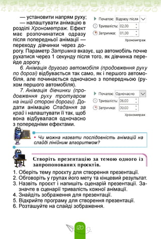 ► Початок: Відразу після /
© Тривалість: 02,00
© Затримка: 01,00
Хронометраж
— установити напрям руху;
— налаштувати анімацію в
розділі Хронометраж. Ефект
має розпочинатися одразу
після попередньої анімації —
переходу дівчинки через до­
рогу. Параметр Затримка вказує, що автомобіль почне
рухатися через 1 секунду після того, як дівчинка пере­
йде дорогу.
6. Анімація другого автомобіля (продовження руху
по дорозі) відбувається так само, як і першого автомо­
біля, але починається одночасно з попередньою (ру­
хом першого автомобіля).
7. Анімація дівчинки (про­
довження руху тротуаром
на іншій стороні дороги). До­
дати анімацію Спадання за
край і налаштувати її так, щоб
вона відбувалася одночасно
здопередніми ефектами.
► Початок: Одночасно
©Тривалість: 06,00
© Затримка: 00,00
Хронометраж
■І*----------------------- “
• Чи можна назвати послідовність анімацій на
слайді лінійним алгоритмом?
Створіть презентацію за темою одного із
запропонованих проєктів.
1. Оберіть тему проєкту для створення презентації.
2. Обговоріть у групах його мету та кінцевий результат.
3. Назвіть проєкт і напишіть сценарій презентації. За­
значте в сценарії тривалість кожної анімації.
4. Знайдіть зображення для презентації.
5. Відкрийте програму для створення презентації.
6. Розташуйте на слайді зображення.
 