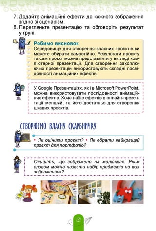7. Додайте анімаційні ефекти до кожного зображення
згідно зі сценарієм.
8. Перегляньте презентацію та обговоріть результат
у групі.
Робимо висновок
Середовище для створення власних проєктів ви
можете обирати самостійно. Результати проєкту
та сам проєкт можна представляти у вигляді ком­
п'ютерної презентації. Для створення захоплю­
ючих презентацій використовують складні послі­
довності анімаційних ефектів.
У Google Презентаціях, як і в Microsoft PowerPoint,
можна використовувати послідовності анімацій-
них ефектів. Хоча набір ефектів в онлайн-презен-
тації менший, та його достатньо для створення
цікавих проєктів.
СТВОРЮЄМО ВЛАСНУ СКАРБНИЧКУ
• Як оцінити проєкт? • Як обрати найкращий
проєкт Для портфоліо?
Опишіть, що зображено на малюнках. Яким
словом можна назвати набір предметів на всіх
зображеннях?
 