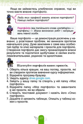 Якщо ви займаєтесь улюбленою справою, тоді ви
точно маєте власне портфоліо.
ЛюДи яких професій мають власне портфоліо?
Навіщо люДині портфоліо?
Портфоліо (від італійського слова «portafoglio» —
портфель) — збірка виконаних робіт і напрацю-
вань певної особи.
Ваше портфоліо — це демонстрація досягнень у на­
вчанні, у розв'язанні проблем, які виникали протягом
навчального року. Дуже важливим є саме ваш особис­
тий підбір та опис матеріалів і проєктів для портфоліо.
Створення портфоліо дає змогу проаналізувати власні
результати та поділитися здобутками зі своїми вчите-
лями/вчительками, родиною та однолітками.
Підготуйте портфоліо ваших проєктів. 1
1. Оберіть кілька кращих, на ваш погляд, проєктів, які
ви створили протягом вивчення курсу інформатики.
2. Відкрийте програму-браузер.
3. Уведіть адресу drive.google.com.
4. Зайдіть у вашу папку та створіть у ній папку «Моє
портфоліо».
5. Відкрийте папку «Моє портфоліо» та завантажте
в неї проєкти, які ви обрали.
6. Створіть текстовий документ і назвіть його «Опис
портфоліо».
7. Додайте й заповніть таблицю. Опишіть у таблиці ко­
жен з проєктів.
 