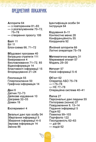 ПРЕДМЕТНИЙ ПОКАЖЧИК
Алгоритм 64
— з повторенням 81-83
— з розгалуженням 70-72,
75-78
— створення проєкту 106
Байт 11
Біт 11
Блок-схема 66, 71-72
Вбудовані програми 40
Виграшна стратегія 111
Вимірювання 4
Висловлювання 71-72, 85
Відеоінформація 14
Властивості інформації 15
Впорядкування 21-24
Геолокація 55
Гіперпосилання 50
Графічна інформація 14
Дані 6
Датчик 72-73
Двійкове кодування 10
Діаграма 32-33
Домен 19
Експеримент 4
Загальні дані про особу 54
Зберігання інформації 5
Збирання інформації 4-5
Звукова інформація 14
Змінна 86
Ідентифікація особи 54
Інструкція 64
Кодування 8-11
Контекстне меню 28
Конфіденційність 55
Координата 92
Лінійний алгоритм 66
Логічні оператори 75-78
Математична модель 31
Мережевий етикет 57
Модель 29-30
Нетикет 57
Носій інформації 5-6
Об'єкт 62
Оператор АБО 75-78
— І 75-78
— НЕ 77-78
Операційна система 40-41
Папка 27
Персональні дані людини 55
Піктограма (іконка) 27
Повідомлення 9, 13-14
Подання інформації 5
Подія 62
Помилка 99-103
Портфоліо 122
Послідовність 62-63
— дій 64
— подій 62
 