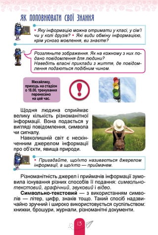 ЯК ПОПОВНЮВАТИ СВОЇ ЗНАННЯ
•• Яку інформацію можна отримати у класі, у сім'ї
чи у колі друзів? • Які види обміну інформацією,
крім усного мовлення, ви знаєте?
л
Розгляньте зображення. Як на кожному з них по­
дано повідомлення Для люДини?
НавеДіть власні приклади з життя, Де повідом­
лення поДаються подібним чином.
______________________ ___ _________________ У
Михайлику,
приходь на стадіон
о 18.00, тренування
перенесено
на цей час.
Щодня людина сприймає
велику кількість різноманітної
інформації. Вона подається у
вигляді повідомлення, символа
чи сигналу.
Навколишній світ є нескін­
ченним джерелом інформації
про об'єкти, явища природи.
• ------------------------------------------------------
• Пригадайте, що/хто називається джерелом
інформації, а що/хто — приймачем.
Різноманітність джерел і приймачів інформації зумо­
вила існування різних способів її подання: символьно-
текстовий, графічний, звуковий і відео.
Символьно-текстовий — з використанням симво­
лів — літер, цифр, знаків тощо. Такий спосіб надзви­
чайно зручний і широко використовується суспільством:
книжки, брошури, журнали, різноманітні документи.
 