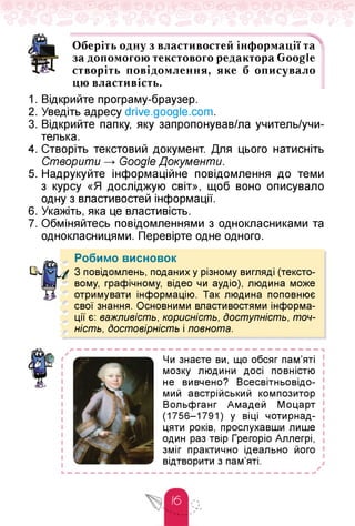 Оберіть одну з властивостей інформації та
за допомогою текстового редактора Google
створіть повідомлення, яке б описувало
цю властивість.
1. Відкрийте програму-браузер.
2. Уведіть адресу drive.google.com.
3. Відкрийте папку, яку запропонував/ла учитель/учи-
телька.
4. Створіть текстовий документ. Для цього натисніть
Створити Google Документи.
5. Надрукуйте інформаційне повідомлення до теми
з курсу «Я досліджую світ», щоб воно описувало
одну з властивостей інформації.
6. Укажіть, яка це властивість.
7. Обміняйтесь повідомленнями з однокласниками та
однокласницями. Перевірте одне одного.
Робимо висновок
З повідомлень, поданих у різному вигляді (тексто­
вому, графічному, відео чи аудіо), людина може
отримувати інформацію. Так людина поповнює
свої знання. Основними властивостями інформа­
ції є: важливість, корисність, Доступність, точ­
ність, Достовірність і повнота.
Чи знаєте ви, що обсяг пам'яті
мозку людини досі повністю
не вивчено? Всесвітньовідо-
мий австрійський композитор
Вольфганг Амадей Моцарт
(1756-1791) у віці чотирнад­
цяти років, прослухавши лише
один раз твір Грегоріо Аллегрі,
зміг практично ідеально його
відтворити з пам'яті.
 