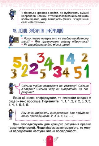 — — — — — — — — — — — — — — — — — — — — — — — — — — — — — — — — 1
✓
' У багатьох країнах є сайти, які публікують смішні
неправдиві новини. У такий спосіб вони висміюють
зловмисників, котрі вигадують фейки. В Україні це
сайт «UaReview».
Ь — — — — — — — — — — — — — — — — — — — — — — — — — — — — — — — —
ЯК ЛЕГШЕ ЗРОЗУМІТИ ІНФОРМАЦІЮ
• Чому легше працювати на охайно прибраному
місці? • Яке призначення змісту підручника?
• Як упорядковано дні, місяці, роки?
Скільки трійок зображено на малюнку? Скільки
п’ятірок? Скільки часу ви витратили на піД­
рахунок?
Якщо ці числа впорядкувати, то виконати завдання
буде значно простіше. Порівняйте: 1, 1, 1, 2, 2, 2, 3, 3, 3,
4, 4, 4, 5, 5, 5.
Яку закономірність використано для побудови
такої послідовності: 2, 4, 6, 8, 10, ...?
Дані впорядковують для кращого розуміння правил
і закономірностей. Якщо відома закономірність, то мож­
на передбачити наступні члени послідовності.
 