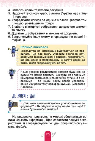 4. Створіть новий текстовий документ.
5. Надрукуйте список країн, з якими Україна має спіль­
ні кордони.
6. Упорядкуйте список за однією з ознак (алфавітом,
площею, розміщенням тощо).
7. Знайдіть в інтернеті зображення до кожного елемен­
та списку.
8. Додайте ці зображення в текстовий документ.
9. Запропонуйте іншу схему впорядкування вашої ін­
формації.
Робимо висновок
Упорядкування інформації відбувається за пра­
вилами. Це дає змогу утворити послідовності,
зрозуміти закономірності в природі, передбачити,
що станеться в майбутньому. Є багато ознак, за
якими люди впорядковують об'єкти.
>
Якщо уважно роздивитися номери будинків на
! вулиці, то можна помітити, що будинки з парними
номерами розташовані по один бік вулиці, а з не­
парними — по інший. Такий спосіб упорядку­
вання 200 років тому ввів французький імператор
Наполеон.
і
і
і
і
і
і
і
і
ДЕ ЖИВУТЬ ДАНІ
•-------------------------------------------------------
• Для чого використовують упорядкування ін­
формації? • Як зберегти інформацію так, щоб її
можна було швидко знайти?
На цифрових пристроях і в мережі зберігається ве­
лика кількість інформації. Щоб спростити пошук і вико­
ристання, її впорядковують. Усі дані зберігаються у ви­
гляді файлів.
 