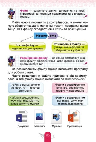 Файл — сукупність даних, записаних на носій
інформації за певними правилами та з
іменем.
власним
Файл можна порівняти з контейнером, у якому мо­
жуть зберігатись дані: малюнки, тексти, програми, відео
тощо. Ім'я файлу складається з назви та розширення.
Picture . bmp
Назва файлу —
задається користувачем
Розширення файлу —
указує, яка інформація
зберігається у файлі
Розш ирення файлу — це кілька символів у кінці
імені файлу, відділених від назви крапкою, які вка­
зують на його тип.
За розширенням файлу можна визначити програму
для роботи з ним.
Часто розширення файлу приховано від користу­
вача, а тип файлу можна визначити за піктограмою.
Файли з розширенням
txt, docx, rtf — текстові
документи
Файли з розширенням
bmp, jpg, png містять
графічну інформацію
Файли з розширенням
wav, mid, mp3 містять
запис звуку та музики
Файли з розширенням
avi, mpeg, wmv, mp4
містять відеозапис
 