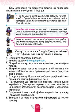 Крім створення та відкриття файлів чи папок над
ними можна виконувати й інші дії.
• Які дії можна виконувати над файлом чи пап­
кою? • Пригадайте, як це можна робити за до­
помогою миші та контекстного меню або ком­
бінацій клавіш.
об'єктів.
Контекстне меню — це меню з командами, які
можна застосувати до виділеного об'єкта. Тому цех
меню різне для різних
Чому не можна створити файл усередині файлу,
але можна створити папку всередині папки? Об­
ґрунтуйте свою віДповіДь.
______________________________________У
Створіть папки на Google Диску та підго
0-4 0 Ох-1
туйте файли для майбутнього проєкту.
s
1. Відкрийте програму-браузер.
2. Уведіть адресу drive.google.com.
3. Відкрийте папку, яку запропонував/ла учитель/учи-
телька.
4. Відкрийте вашу папку та створіть у ній папки з на­
звами: «Мої проєкти», «Практичні роботи», «Пошукова
скарбничка».
5. Створіть у папці Практичні роботи графічний і тек­
стовий файли та файл презентації.
6. Підготуйтеся до створення проєкту «Мандруємо
Україною». Для цього перемістіть файл презента­
ції в папку Мої проєкти та назвіть його «Мандрівка
Україною».
7. Графічний і текстовий файли перемістіть у папку
Пошукова скарбничка.
8. Знайдіть і вставте в ці файли інформацію за темою
проєкту.
 