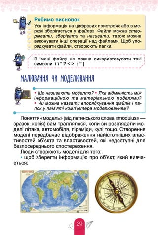 Робимо висновок
Уся інформація на цифрових пристроях або в ме­
режі зберігається у файлах. Файли можна ство­
рювати, зберігати та називати, також можна
виконувати інші операції над файлами. Щоб упо­
рядкувати файли, створюють папки.
В імені файлу не можна використовувати такі [
символи: /  * ? < > : ” |
МАЛЮВАННЯ ЧИ МОДЕЛЮВАННЯ
• Що називають моделлю? • Яка відмінність між
інформаційною та матеріальною моделями?
• Чи можна назвати впорядкування файлів і па-
пок у пам'яті комп'ютера моделюванням?
•--------------------------------------------------------------------------------------------------------------------------------------------------------------------------------------------------------------------------------------------------------------
Поняття «модель» (від латинського слова«modulus» —
зразок, копія) вам траплялося, коли ви розглядали мо­
делі літака, автомобіля, піраміди, кулі тощо. Створення
моделі передбачає відображення найістотніших влас­
тивостей об'єкта та властивостей, які недоступні для
безпосереднього спостереження.
Люди створюють моделі для того:
• щоб зберегти інформацію про об'єкт, який вивча­
ється;
 
