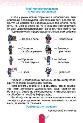 Любі четвертокласники
та четвертокласниці!
У вас у руках новий підручник з інформатики, який
допоможе досліджувати навколишній світ, робити від­
криття за допомогою інформаційних технологій, пояс­
нить, як можна безпечно та з користю застосовувати
сучасні цифрові пристрої для навчання, творчості та гри.
Поринути у світ інформації допоможуть вам рубрики.
— Перевір себе
— Думаємо
та обговорюємо
— Вчимося
практично
— Шукаємо
та аналізуємо
— Робимо
висновок
— Є ідея — Цікавинка
Рубрика «Повторюємо вивчене» дасть змогу пере­
вірити засвоєння матеріалу розділу.
Помічником у вивченні інформатики стане комп'ю­
тер, який допоможе удосконалити ваші навички ро­
боти з ним, безпечно використовувати інтернет, шукати
та обробляти потрібну інформацію.
Нехай під час цікавого захоплюючого навчання вас
завжди супроводжують натхнення, впевненість, сміли­
вість, завзяття та фантазія.
Успіхів вам у навчанні!
Авторський колектив
 