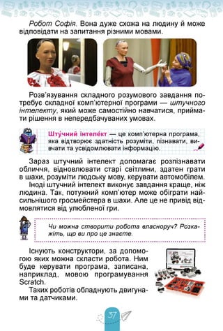Робот Софія. Вона дуже схожа на людину й може
відповідати на запитання різними мовами.
Розв'язування складного розумового завдання по­
требує складної комп'ютерної програми — штучного
інтелекту, який може самостійно навчатися, прийма­
ти рішення в непередбачуваних умовах.
Штучний інтелект — це комп'ютерна програма,
яка відтворює здатність розуміти, пізнавати, ви­
вчати та усвідомлювати інформацію.
Зараз штучний інтелект допомагає розпізнавати
обличчя, відновлювати старі світлини, здатен грати
в шахи, розуміти людську мову, керувати автомобілем.
Іноді штучний інтелект виконує завдання краще, ніж
людина. Так, потужний комп'ютер може обіграти най-
сильнішого гросмейстера в шахи. Але це не привід від­
мовлятися від улюбленої гри.
Чи можна створити робота власноруч? Розка­
жіть, що ви про це знаєте.
Існують конструктори, за допомо­
гою яких можна скласти робота. Ним
буде керувати програма, записана,
наприклад, мовою програмування
Scratch.
Таких роботів обладнують двигуна­
ми та датчиками.
 