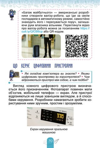 «Багаж майбутнього» — американські розроб­
ники створили валізу-робота, що їде за своїм
господарем в автоматичному режимі, самостійно
знаходить його і пересувається поруч, залиша­
ючи руки власника вільними. Переглянути відео
про валізу-робота можна за посиланням https://
L
ЩО КЕРУЄ ЦИФРОВИМИ ПРИСТРОЯМИ
• -------------------------------------- — ----
• Які складові комп'ютера ви знаєте? • Якими
цифровими пристроями ви користуєтеся? • Чим
відрізняються пристрої між собою, а чим подібні?
Вигляд кожного цифрового пристрою визнача­
ється його призначенням. Фотоапарат повинен мати
об'єктив, мобільний телефон — екран. Але пристрої
відрізняються не лише зовнішнім виглядом, а й спосо­
бами керування. Розробники намагаються зробити ко­
ристування ними зручним, простим і зрозумілим.
Екран керування пральною
машиною
 