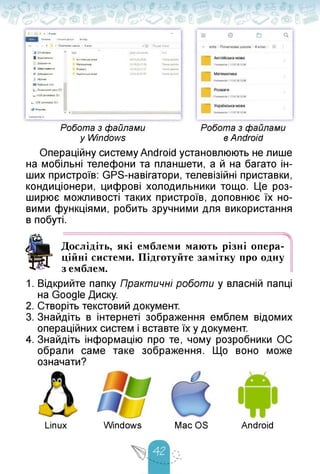 Робота з файлами
у Windows
3 1 s 4 клас —
■' ' Ociwiaa Сгкльшй дэст.п В.ИЛЛД
•— ' Т Потаткова школа > 4 клас *0 Пошук: 4 клас
¿JI Ю-об'екги А їм Дата змінений ІРІЇ
В Відклаїьаси
А-глійська мова 241020 2156 Полка вайлів
Bl Документ Математика 24.10202156 Палка файлів
♦ Завантаження Розваги 24.102021:57 Папка файлів
ST Зображений
J' W/3HÖ
■ ОобкХМЙСПД
і Локальнийдиск (О
» U58-дисковод (W
Українська мова 24.10202157 Паска Файлів
», USB-дисковод !D0
Мережа
V <
Елементі»: 4
в Android
Операційну систему Android установлюють не лише
на мобільні телефони та планшети, а й на багато ін­
ших пристроїв: GPS-навігатори, телевізійні приставки,
кондиціонери, цифрові холодильники тощо. Це роз­
ширює можливості таких пристроїв, доповнює їх но­
вими функціями, робить зручними для використання
в побуті.
В
Дослідіть, які емблеми мають різні опера­
ційні системи. Підготуйте замітку про одну
з емблем.
1. Відкрийте папку Практичні роботи у власній папці
на Google Диску.
2. Створіть текстовий документ.
3. Знайдіть в інтернеті зображення емблем відомих
операційних систем і вставте їх у документ.
4. Знайдіть інформацію про те, чому розробники ОС
обрали саме таке зображення. Що воно може
означати?
Linux Windows Mac OS Android
 