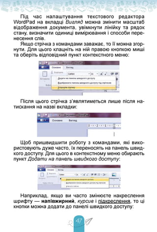 Під час налаштування текстового редактора
WordPad на вкладці ВигляД можна змінити масштаб
відображення документа, увімкнути лінійку та рядок
стану, визначити одиниці вимірювання і способи пере­
несення слів.
Якщо стрічка з командами заважає, то її можна згор­
нути. Для цього клацніть на ній правою кнопкою миші
та оберіть відповідний пункт контекстного меню:
Після цього стрічка з'являтиметься лише після на­
тискання на назві вкладки:
Щоб пришвидшити роботу з командами, які вико­
ристовують дуже часто, їх переносять на панель швид­
кого доступу. Для цього в контекстному меню обирають
пункт Додати на панель швидкого доступу:
¿горнути стрічку
т
|?| копіювати
вставити
Буфер обміну
Наприклад, якщо ви часто змінюєте накреслення
шрифту — напівжирний, курсив і підкреслення, то ці
кнопки можна додати до панелі швидкого доступу:
 
