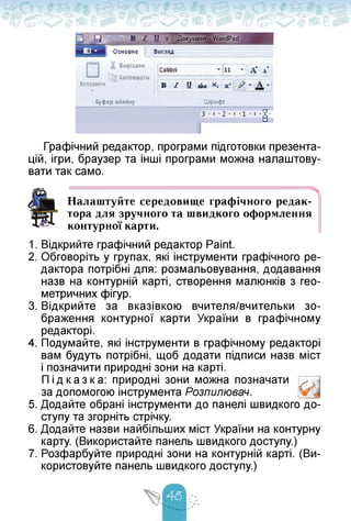 Графічний редактор, програми підготовки презента­
цій, ігри, браузер та інші програми можна налаштову­
вати так само.
Налаштуйте середовище графічного редак­
тора для зручного та швидкого оформлення
контурної карти.
1. Відкрийте графічний редактор Paint.
2. Обговоріть у групах, які інструменти графічного ре­
дактора потрібні для: розмальовування, додавання
назв на контурній карті, створення малюнків з гео­
метричних фігур.
3. Відкрийте за вказівкою вчителя/вчительки зо­
браження контурної карти України в графічному
редакторі.
4. Подумайте, які інструменти в графічному редакторі
вам будуть потрібні, щоб додати підписи назв міст
і позначити природні зони на карті.
Підказка: природні зони можна позначати
за допомогою інструмента Розпилювач.
5. Додайте обрані інструменти до панелі швидкого до­
ступу та згорніть стрічку.
6. Додайте назви найбільших міст України на контурну
карту. (Використайте панель швидкого доступу.)
7. Розфарбуйте природні зони на контурній карті. (Ви­
користовуйте панель швидкого доступу.)
 