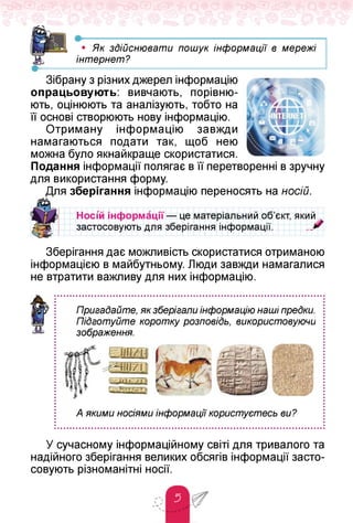 •-----------------------------------------------------------------------
• Як здійснювати пошук інформації в мережі
інтернет?
Зібрану з різних джерел інформацію
опрацьовують: вивчають, порівню­
ють, оцінюють та аналізують, тобто на
її основі створюють нову інформацію.
Отриману інформацію завжди
намагаються подати так, щоб нею
можна було якнайкраще скористатися.
Подання інформації полягає в її перетворенні в зручну
для використання форму.
Для зберігання інформацію переносять на носій.
Носі'й інформації — це матеріальний об'єкт, який .
застосовують для зберігання інформації. „„ '
Зберігання дає можливість скористатися отриманою
інформацією в майбутньому. Люди завжди намагалися
не втратити важливу для них інформацію.
Пригадайте, як зберігали інформацію наші предки.
Підготуйте коротку розповідь, використовуючи
зображення.
А якими носіями інформації користуєтесь ви?
У сучасному інформаційному світі для тривалого та
надійного зберігання великих обсягів інформації засто­
совують різноманітні носії.
 