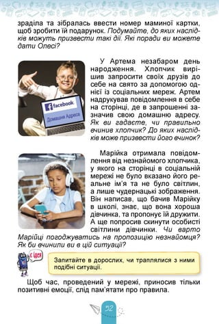 зраділа та зібралась ввести номер маминої картки,
щоб зробити їй подарунок. Подумайте, до яких наслід­
ків можуть призвести такі дії. Які поради ви можете
дати Олесі?
У Артема незабаром день
народження. Хлопчик вирі­
шив запросити своїх друзів до
себе на свято за допомогою од­
нієї із соціальних мереж. Артем
надрукував повідомлення в себе
на сторінці, де в запрошенні за­
значив свою домашню адресу.
Як ви гадаєте, чи правильно
вчинив хлопчик? До яких наслід­
ків може призвести його вчинок?
Марійка отримала повідом­
лення від незнайомого хлопчика,
у якого на сторінці в соціальній
мережі не було вказано його ре­
альне ім'я та не було світлин,
а лише чудернацькі зображення.
Він написав, що бачив Марійку
в школі, знає, що вона хороша
дівчинка, та пропонує їй дружити.
А ще попросив скинути особисті
світлини дівчинки. Чи варто
Марійці погоджуватись на пропозицію незнайомця?
Як би вчинили ви в цій ситуації?
Запитайте в дорослих, чи траплялися з ними
подібні ситуації.
Щоб час, проведений у мережі, приносив тільки
позитивні емоції, слід пам'ятати про правила.
 