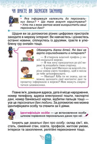 ЧИ ВМІЄТЕ ВИ ЗБЕРІГАТИ ТАЄМНИЦІ
•• Яка інформація належить до персональ­
них даних? • Що таке акаунт користувача?
• Хто та з якою метою може використати ваші
персональні дані?
Щодня ви за допомогою різних цифрових пристроїв
заходите в мережу інтернет. Ви навчаєтесь і дізнаєтесь
останні новини, спілкуєтесь із друзями, граєте в улю­
блену гру онлайн тощо.
■ ■ 
Обговоріть Діалог Дітей. Які Дані не
варто оприлюднювати в інтернеті?
— Я створила власний профіль у но­
вій соціальній мережі.
— Я теж хочу приєднатися до цієї ме­
режі та вподобати твою сторінку.
— Гарна ідея! Напиши на власній сто­
рінці номер свого телефону, щоб я могла
до тебе зателефонувати.
— Навіщо? Хіба ти не знаєш, що не
можна залишати свої контактні дані та
приватну інформацію в мережі? Нею можуть скорис­
татися зловмисники.
у
Повне ім'я, домашня адреса, дата й місце народження,
номер телефону, адреса електронної пошти, паспортні
дані, номер банківської картки, відбитки пальців тощо —
усе це персональні дані людини. За допомогою них можна
ідентифікувати особу та стежити за її діями.
Ідентифікація особи — це встановлення
шляхом порівняння персональних даних про
особи
неї.
Існують ще загальні Дані про особу: склад сім'ї, вік,
стать, сімейний стан, освіта, професія, житлові умови,
інтереси та захоплення, релігійні переконання тощо.
 