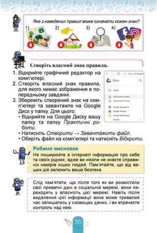 4)
2) 3)
• О
Створіть власний знак правила.
1. Відкрийте графічний редактор на
комп'ютері.
2. Створіть власний знак правила,
для якого немає зображення в по­
передньому завданні.
3. Збережіть створений знак на ком­
п'ютері та завантажте на Google
Диск у папку. Для цього:
• Відкрийте на Google Диску вашу
папку та папку Практичні ро­
боти.
• Натисніть Створити Завантажити файл.
• Оберіть файл на комп'ютері та натисніть Відкрити.
Робимо висновок
Не поширюйте в інтернеті інформацію про себе
та своїх рідних, адже ви ніколи не знаєте справж­
ніх намірів інших людей. Пам'ятайте, що від ва­
ших дій залежить ваша безпека.
Слід пам'ятати, що після того як ви розмістили
свої приватні дані в соціальній мережі, вони пе­
реходять у власність цієї мережі. Навіть після
видалення цієї інформації вона може тривалий
час залишатись у сховищах даних, і ви втрачаєте
контроль над нею.
 