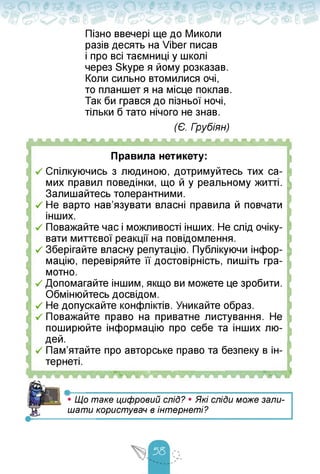 Пізно ввечері ще до Миколи
разів десять на Viber писав
і про всі таємниці у школі
через Skype я йому розказав.
Коли сильно втомилися очі,
то планшет я на місце поклав.
Так би грався до пізньої ночі,
тільки б тато нічого не знав.
(Є. Грубіян)
ЛЛЛЛЛЛЛЛЛЛЛЛАЛЛАЛЛЛЛЛЛЛЛЛЛЛЛЛ
Правила нетикету:
V Спілкуючись з людиною, дотримуйтесь тих са­
мих правил поведінки, що й у реальному житті.
Залишайтесь толерантними.
•/ Не варто нав'язувати власні правила й повчати
інших.
-/ Поважайте час і можливості інших. Не слід очіку­
вати миттєвої реакції на повідомлення.
V Зберігайте власну репутацію. Публікуючи інфор­
мацію, перевіряйте її достовірність, пишіть гра­
мотно.
•/ Допомагайте іншим, якщо ви можете це зробити.
Обмінюйтесь досвідом.
V Не допускайте конфліктів. Уникайте образ.
-/ Поважайте право на приватне листування. Не
поширюйте інформацію про себе та інших лю­
дей.
V Пам'ятайте про авторське право та безпеку в ін-
тернеті.
FTfTfWWW
— •-------------------- -----------------------------
Я • Що таке цифровий слід? • Які сліДи може зали­
шати користувач в інтернеті?
 