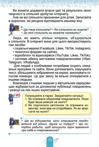 Ви можете додавати власні ідеї та результати своєї
творчості в спільний здобуток інтернету.
Але не всі спільноти призначені для дітей. Запитайте
в дорослих, які ресурси відповідають вашому віку.
•---------------------------------■------------------------------ 1
• Що таке спільнота? • Які спільноти ви знаєте?
• До якої спільноти ви можете належати?
Люди, які мають спільні інтереси, об'єднуються
в спільноти. В інтернеті вони для цього використовують
такі засоби:
• соціальні мережі (Facebook, Likee, TikTok, Instagram);
• тематичні форуми на сайтах;
• відеоблоги та відеосервіси (YouTube, Likee, TikTok);
• системи обміну миттєвими повідомленнями (Viber,
Telegram, WhatsApp).
Для людей з особливими потребами існують спеці­
альні програми та сайти. Вони допомагають озвучувати
текст, збільшувати зображення на екрані, виконувати го­
лосові команди. Це дає змогу їм вільно спілкуватися з
іншими людьми.
Взаємодія з іншими людьми у віртуальних середови­
щах відбувається за допомогою публікації повідомлень
і реакції на них інших користувачів.
Попрацюйте в парах. Змоделюйте ситуації:
1. Ви отримали образливе повідомлення. Якою
буде ваша реакція на нього?
2. Ви поділилися світлиною та отримали ко­
ментар, який вам не сподобався. Як ви зреа­
гуєте на нього?
---------------------------
• Що ви відчуваєте, коли отримуєте повідо-
млення від рідних, друзів чи подруг? • Що по­
трібно робити, щоб залишити гарні враження
про себе в співрозмовника?
 