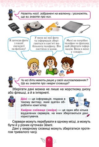 Назвіть носії, зображені на малюнку, і розкажіть,
що ви знаєте про них.
Я записав фото
з нашої
екскурсії
на флешку!
Мені не потрібен
телефон чи флешка,
щоб зберігати інфор­
мацію. Вона в мене
у «хмарі».
г У мене всі мої фото
та інформація збері­
гаються в пам'яті мо­
більного телефону. Він
постійно зі мною.
Чи всі Діти мають рацію у своїх висловлюваннях?
Що ви знаєте про хмарні сховища?
У
Зберігати дані можна не лише на жорсткому диску
або флешці, а й в інтернеті.
Дані — це інформація, подана в
такому вигляді, який здатен об­
робляти комп'ютер.
це один або кілька
зберігаються дані
Хмарне сховище (хмара) —
віддалених серверів, на яких
користувачів.
Сервери можуть перебувати в одному місці, а можуть
бути й у різних куточках Землі.
Дані у хмарному сховищі можуть зберігатися протя­
гом тривалого часу.
 