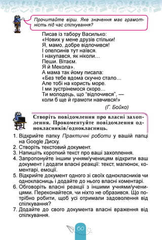 ■>
Прочитайте вірш. Яке значення має грамот­
ність під час спілкування?
у
Писав із табору Василько:
«Нових у мене друзів стільки!
Я, мамо, добре відпочився!
І опелсинів тут наївся.
І накупався, як ніколи...
Пеши. Вітаєм.
Я й Мекола».
А мама так йому писала:
«Без тебе вдома скучно стало...
Але тобі на користь море.
І ми зустрінемося скоро.
Ти молодець, що “відпочився”, —
коли б ще й грамоти навчився!»
(Г. Бойко)
Створіть повідомлення про власні захоп­
лення. Прокоментуйте повідомлення од-
нокласників/однокласниць.
1. Відкрийте папку Практичні роботи у вашій папці
на Google Диску.
2. Створіть текстовий документ.
3. Напишіть короткий текст про ваші захоплення.
4. Запропонуйте іншим учням/ученицям відкрити ваш
документ і додати власні реакції: текст, малюнок, ко­
ментарі, емоції.
5. Відкрийте документ одного зі своїх однокласників чи
однокласниць і додайте до нього власні коментарі.
6. Обговоріть власні реакції з іншими учнями/учени-
цями. Переконайтеся, чи ніхто не образився. Що по­
трібно робити, щоб усі отримали задоволення від
спілкування?
7. Додайте до свого документа власні враження від
спілкування.
 
