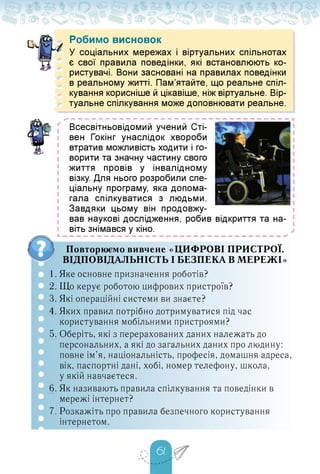о. Робимо висновок
У соціальних мережах і віртуальних спільнотах
є свої правила поведінки, які встановлюють ко­
ристувачі. Вони засновані на правилах поведінки
в реальному житті. Пам'ятайте, що реальне спіл­
кування корисніше й цікавіше, ніж віртуальне. Вір-
л туальне спілкування може доповнювати реальне.
г
і
і
і
і
і
і
і
і
і
і
і
і
і
і
і
Всесвітньовідомий учений Сті-
вен Гокінг унаслідок хвороби
втратив можливість ходити і го­
ворити та значну частину свого
життя провів у інвалідному
візку. Для нього розробили спе­
ціальну програму, яка допома­
гала спілкуватися з людьми.
Завдяки цьому він продовжу-
вав наукові дослідження, робив відкриття та на­
віть знімався у кіно.
Ь — — — — — — — — — — — — — — — — — — — — — — — — — — — — — — — —
Повторюємо вивчене «ЦИФРОВІ ПРИСТРОЇ.
ВІДПОВІДАЛЬНІСТЬ І БЕЗПЕКА В МЕРЕЖІ»
1. Яке основне призначення роботів?
2. Що керує роботою цифрових пристроїв?
3. Які операційні системи ви знаєте?
4. Яких правил потрібно дотримуватися під час
користування мобільними пристроями?
5. Оберіть, які з перерахованих даних належать до
персональних, а які до загальних даних про людину:
повне ім'я, національність, професія, домашня адреса,
вік, паспортні дані, хобі, номер телефону, школа,
у якій навчаєтеся.
6. Як називають правила спілкування та поведінки в
мережі інтернет?
7. Розкажіть про правила безпечного користування
інтернетом.
 