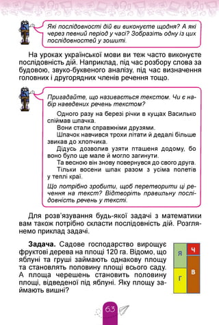 Які послідовності Дій ви виконуєте щоДня? А які
через певний період у часі? Зобразіть оДну із цих
послідовностей у зошиті.
На уроках української мови ви теж часто виконуєте
послідовність дій. Наприклад, під час розбору слова за
будовою, звуко-буквеного аналізу, під час визначення
головних і другорядних членів речення тощо.
Пригадайте, що називається текстом. Чи є на­
бір наведених речень текстом?
Одного разу на березі річки в кущах Василько
спіймав шпачка.
Вони стали справжніми друзями.
Шпачок навчився трохи літати й дедалі більше
звикав до хлопчика.
Дідусь дозволив узяти пташеня додому, бо
воно було ще мале й могло загинути.
Та весною він знову повернувся до свого друга.
Тільки восени шпак разом з усіма полетів
у теплі краї.
Що потрібно зробити, щоб перетворити ці ре­
чення на текст? Відтворіть правильну послі­
довність речень у тексті.
____________________________ _
________________________________/
Для розв'язування будь-якої задачі з математики
вам також потрібно скласти послідовність дій. Розгля­
немо приклад задачі.
Задача. Садове господарство вирощує
фруктові дерева на площі 120 га. Відомо, що
яблуні та груші займають однакову площу
та становлять половину площі всього саду.
А площа черешень становить половину
площі, відведеної під яблуні. Яку площу за­
ймають вишні?
 