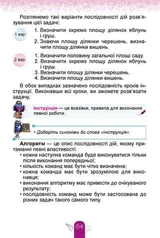 Розглянемо такі варіанти послідовності дій розв'я­
зування цієї задачі:
1. Визначити окремо площу ділянок яблунь
1 вар. і груш.
2. Знаючи площу ділянки черешень, визна­
чити площу ділянки вишень.
1. Визначити половину загальної площі саду.
2 вар. 2. Визначити окремо площу ділянок яблунь
і груш.
3. Визначити площу ділянки черешень.
4. Визначити площу ділянки вишень.
В обох випадках зазначено послідовність кроків ін­
струкції. Виконавши всі кроки, ви зможете розв'язати
задачу.
кція — це вказівки, правила для виконання
роботи.
• і
• Доберіть синоніми до слова «інструкція».
Алгоритм — це опис послідовності дій, якому при­
таманні певні властивості:
• кожна наступна команда буде виконуватися тільки
після виконання попередньої;
• кількість команд має бути чітко визначена;
• кожна команда має бути зрозумілою для вико­
навця;
• виконання алгоритму має привести до очікуваного
результату;
• послідовність команд може бути застосована до
різних задач такого самого типу.
 