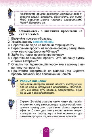 Порівняйте обидва варіанти інструкції розв'я-
зування задачі. Знайдіть відмінність між ними.
Який варіант можна назвати алгоритмом?
Чому? Доведіть це.
Ознайомтесь з дитячими проєктами на
сайті Scratch.
1. Відкрийте програму-браузер.
2. Уведіть адресу scratch.mit.edu.
3. Перегляньте відео на головній сторінці сайту.
4. Перегляньте проєкти на головній сторінці сайту. Який
з них вам сподобався найбільше?
5. Здійсніть пошук проєктів про природу.
6. Перегляньте знайдені проєкти. Хто, на вашу думку,
є їхніми авторами?
7. Опишіть послідовність дій персонажа в одному з пе­
реглянутих проєктів.
8. Прочитайте інформацію на вкладці Про Скретч.
Зробіть висновки про призначення Scratch.
Робимо висновок
л Будь-який алгоритм можна назвати інструкцією,
але не кожна інструкція є алгоритмом. Послідов­
ність дій може бути названа алгоритмом, якщо
вона має певні властивості.
ґ
Скретч (Scratch) отримав свою назву від техніки
«скретчинг», яку використовують диск-жокеї, «мік-
суючи» музику для отримання різних звукових
ефектів. Скретч дає змогу користувачам творчо
«змішувати» графіку, звук та інші можливості до­
даткових програм під час створення проєктів.
 