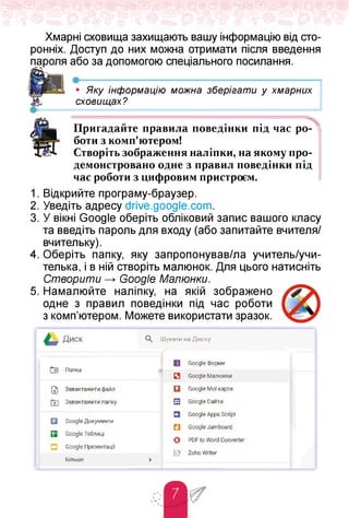 Хмарні сховища захищають вашу інформацію від сто­
ронніх. Доступ до них можна отримати після введення
або за допомогою спеціального посилання.
•---------------------------------------------------------■'----------------------------------------------------------------------------------------------------------------------
• Яку інформацію можна зберігати у хмарних
сховищах?
•------------------------- ------------------------------------------------------------ 1
Пригадайте правила поведінки під час ро­
боти з комп'ютером!
Створіть зображення наліпки, на якомупро­
демонстровано одне з правил поведінки під
час роботи з цифровим пристроєм.
1. Відкрийте програму-браузер.
2. Уведіть адресу drive.google.com.
3. У вікні Google оберіть обліковий запис вашого класу
та введіть пароль для входу (або запитайте вчителя/
вчительку).
4. Оберіть папку, яку запропонував/ла учитель/учи-
телька, і в ній створіть малюнок. Для цього натисніть
Створити Google Малюнки.
5. Намалюйте наліпку, на якій зображено
одне з правил поведінки під час роботи
з комп'ютером. Можете використати зразок.
ДИСК Шукати на Диску
Г+] Папка
[=1 Google Форми
П Google Малюнки
[7] Завантажити файл
ПИ Завантажити папку
Q Google Мої карти
S Google Сайти
S Google Документи
Q Google Таблиці
□ Google Презентації'
Більше >
Q Google Apps Script
H Google Jamboard
О POF to Word Converter
(Sj? Zoho Writer
 