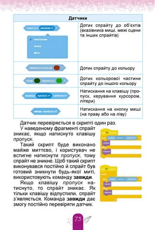 Датчики
Дотик спрайту до об'єктів
(вказівника миші, межі сцени
та інших спрайтів)
Дотик спрайту до кольору
клавішу пропуск ■» натмснуто?
мишку напмснуто?
Дотик кольорової частини
спрайту до іншого кольору
Натискання на клавішу (про­
пуск, керування курсором,
літери)
Натискання на кнопку миші
(на праву або на ліву)
Датчик перевіряється в скрипті один раз.
У наведеному фрагменті спрайт
зникає, якщо натиснуто клавішу
пропуск.
Такий скрипт буде виконано
майже миттєво, і користувач не
встигне натиснути пропуск, тому
спрайт не зникне. Щоб такий скрипт
виконувався постійно й спрайт був
готовий зникнути будь-якої миті,
використовують команду завжди.
Якщо клавішу пропуск на-
тиснуто, то спрайт зникає. Як
тільки клавішу відпустили, спрайт
з'являється. Команда завжди дає
змогу постійно перевіряти датчик.
 