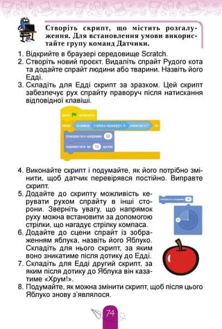 Г ■ • Ч
Створіть скрипт, що містить розгалу­
ження. Для встановлення умови викорис­
тайте групу команд Датчики.
1. Відкрийте в браузері середовище Scratch.
2. Створіть новий проєкт. Видаліть спрайт Рудого кота
та додайте спрайт людини або тварини. Назвіть його
Едді.
3. Складіть для Едді скрипт за зразком. Цей скрипт
забезпечує рух спрайту праворуч після натискання
відповідної клавіші.
перемістити на
4. Виконайте скрипт і подумайте, як його потрібно змі­
нити, щоб датчик перевірявся постійно. Виправте
скрипт.
5. Додайте до скрипту можливість ке­
рувати рухом спрайту в інші сто­
рони. Зверніть увагу, що напрямок
руху можна встановити за допомогою
стрілки, що нагадує стрілку компаса.
6. Додайте до сцени спрайт із зобра­
женням яблука, назвіть його Яблуко.
Складіть для нього скрипт, за яким
воно зникатиме після дотику до Едді.
7. Складіть для Едді другий скрипт, за
яким після дотику до Яблука він каза­
тиме «Хрум!».
8. Подумайте, як можна змінити скрипт, щоб після цього
Яблуко знову з'являлося.
 