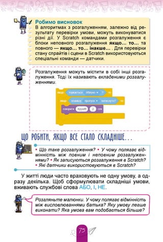 Робимо висновок
В алгоритмах з розгалуженням, залежно від ре­
зультату перевірки умови, можуть виконуватися
різні дії. У Scratch командами розгалуження є
блоки неповного розгалуження якщо... то... та
повного — якщо. то. інакше. . Для перевірки
стану спрайтів і сцени в Scratch використовуються
спеціальні команди — датчики.
> — — — — — — — — — — — — — — — — — — — — — — — — — — — — — — — — Ч
Розгалуження можуть містити в собі інші розга­
луження. Тоді їх називають вкладеними розгалу­
женнями.
ЩО РОБИТИ, ЯКЩО ВСЕ СТАЛО СКЛАДНІШЕ.
•------------------------------------------------------
• Що таке розгалуження? • У чому полягає від­
мінність між повним і неповним розгалужен­
нями? • Як записуються розгалуження в Scratch?
• Які датчики використовуються в Scratch?
У житті люди часто враховують не одну умову, а од­
разу декілька. Щоб сформулювати складніші умови,
вживають службові слова АБО, І, НЕ.
ч
Розгляньте малюнки. У чому полягає відмінність
між висловлюваннями батька? Яку умову легше
виконати? Яка умова вам подобається більше?
 