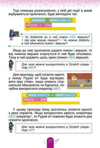 Тоді команда розгалуження, у якій дві події в умові
відбуваються одночасно, буде виглядати так:
•
• Чи додаєте ви в чай лимон АБО вершки?
• Що вам краще смакує? • Чи можна додати
в чай одночасно лимон І вершки?
Якщо до чаю одночасно додати лимон і вершки, то
від лимона вершки згорнуться й чай буде зіпсовано.
Тому в чай додають щось одне (лимон АБО вершки).
Для чого можна використати в Scratch опера­
тор АБО?
Для прикладу, щоб скласти скрипт,
у якому Рудий кіт буде відтворю­
вати звук «Няв», якщо зловить (тор­
кнеться) Мишенятка чи Курчатка, по­
трібно використати оператор АБО.
У цьому прикладі йому достатньо зловити одного
з двох спрайтів. Якщо використати замість оператора
АБО оператор І, то Рудий кіт повинен буде зловити два
спрайти одночасно.
Для чого можна використати в Scratch опера­
тор НЕ?
 