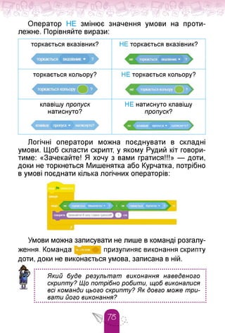 Л^Х Л^Х /^ >«Ж Г^?ПС>І л«==гЧ /^.>5^'
Оператор НЕ змінює значення умови на проти­
лежне. Порівняйте вирази:
торкається вказівник? НЕ торкається вказівник?
торкається кольору? НЕ торкається кольору?
НЕ натиснуто клавішу
пропуск?
клавішу пропуск
натиснуто?
не кпжпиу пропуск » натиспуто9
Логічні оператори можна поєднувати в складні
умови. Щоб скласти скрипт, у якому Рудий кіт говори­
тиме: «Зачекайте! Я хочу з вами гратися!!!» — доти,
доки не торкнеться Мишенятка або Курчатка, потрібно
в умові поєднати кілька логічних операторів:
Умови можна записувати не лише в команді розгалу­
ження. Команда - ■ призупиняє виконання скрипту
доти, доки не виконається умова, записана в ній.
Який буде результат виконання наведеного
скрипту? Що потрібно робити, щоб виконалися
всі команди цього скрипту? Як довго може три­
вати його виконання?
 